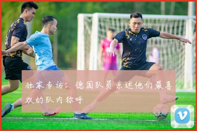 独家专访:德国队员亲述他们最喜欢的队内称呼