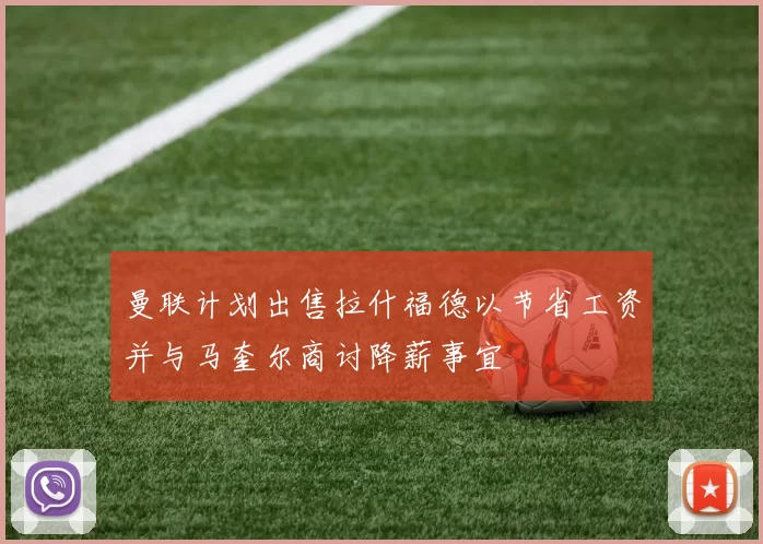 曼联计划出售拉什福德以节省工资并与马奎尔商讨降薪事宜