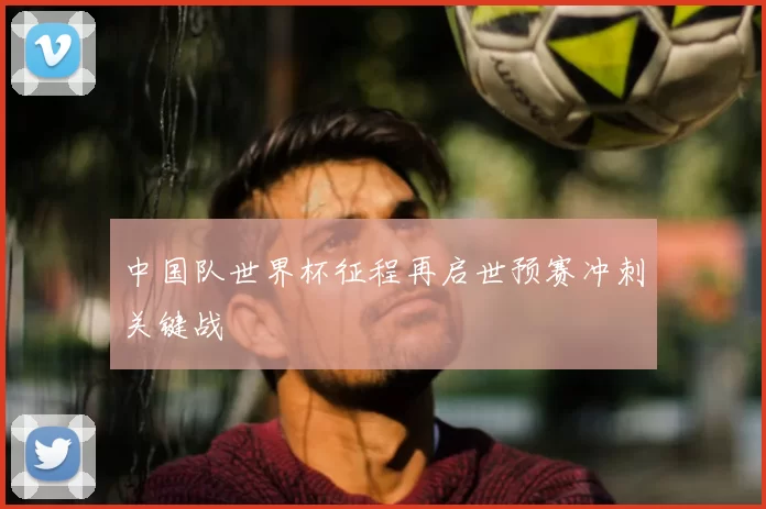 中国队世界杯征程再启世预赛冲刺关键战