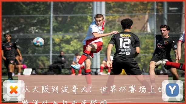 从大阪到波哥大：世界杯赛场上的跨洋对决与未竟梦想