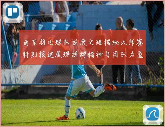 南京羽毛球队逆袭之路揭秘大师赛特别报道展现拼搏精神与团队力量