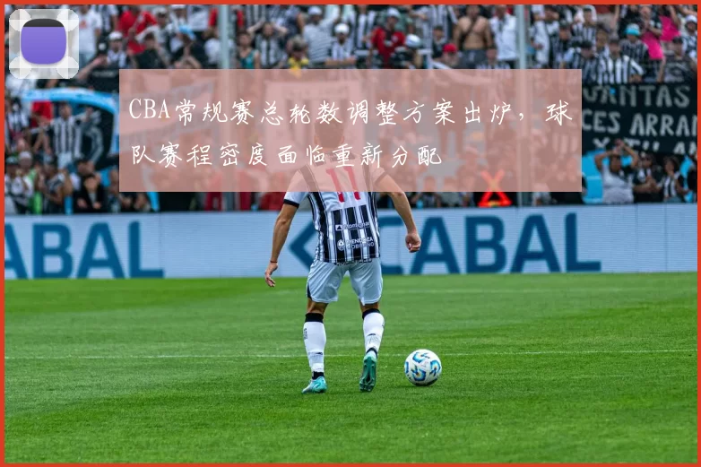 CBA常规赛总轮数调整方案出炉，球队赛程密度面临重新分配