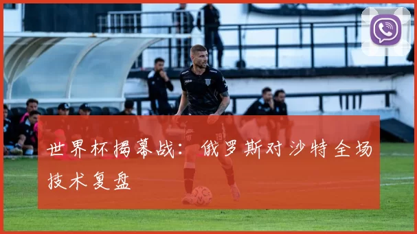 世界杯揭幕战:俄罗斯对沙特全场技术复盘