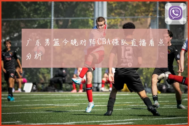 广东男篮今晚对阵CBA强队直播看点分析