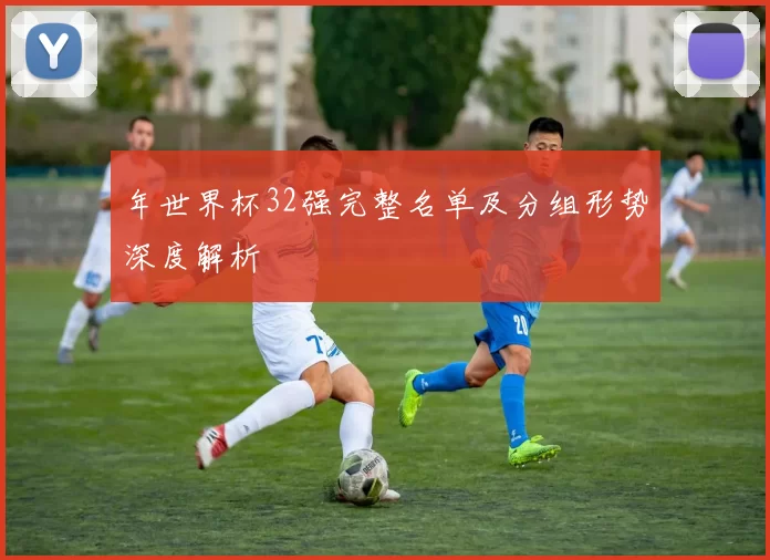 年世界杯32强完整名单及分组形势深度解析