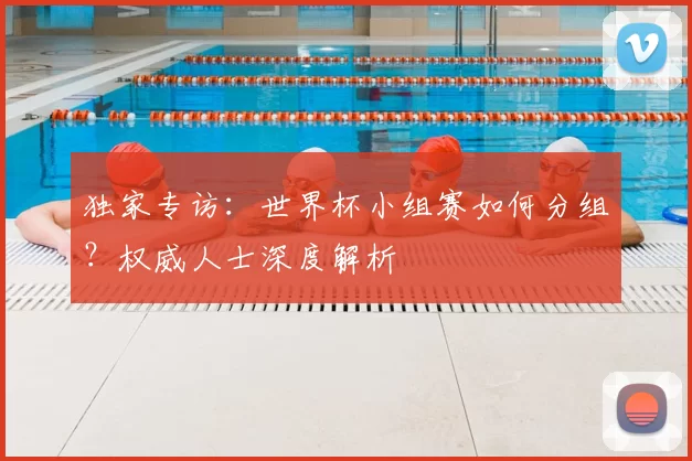 独家专访:世界杯小组赛如何分组?权威人士深度解析