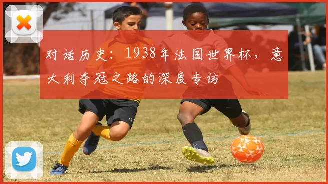 对话历史:1938年法国世界杯,意大利夺冠之路的深度专访