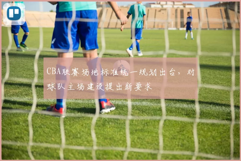 CBA联赛场地标准统一规划出台，对球队主场建设提出新要求