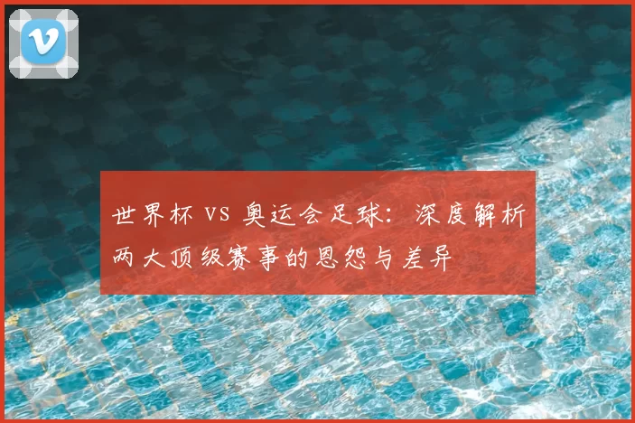 世界杯 vs 奥运会足球：深度解析两大顶级赛事的恩怨与差异