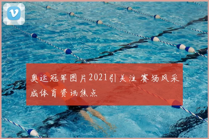奥运冠军图片2021引关注 赛场风采成体育资讯焦点