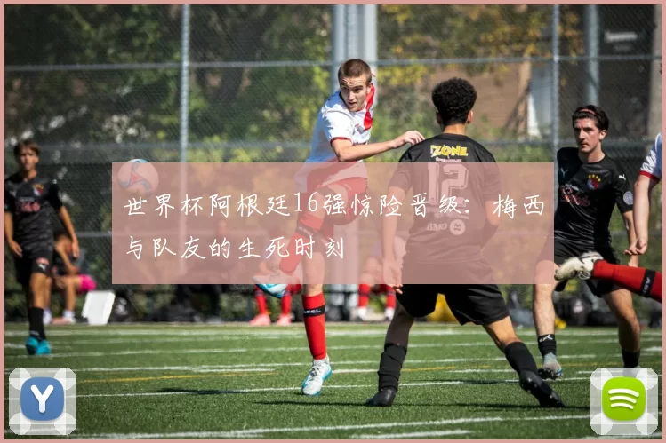 世界杯阿根廷16强惊险晋级：梅西与队友的生死时刻