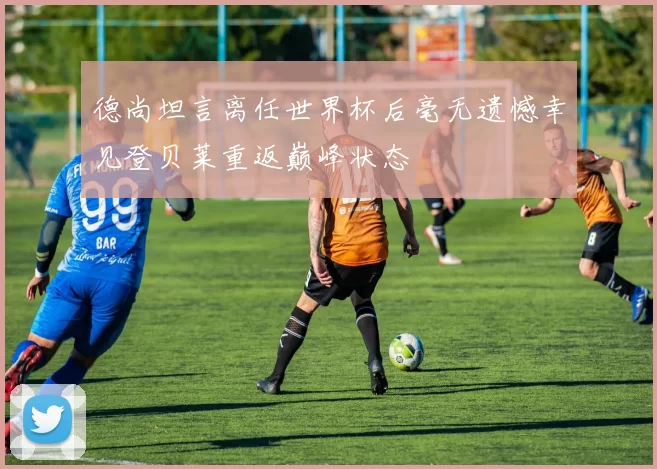 德尚坦言离任世界杯后毫无遗憾幸见登贝莱重返巅峰状态