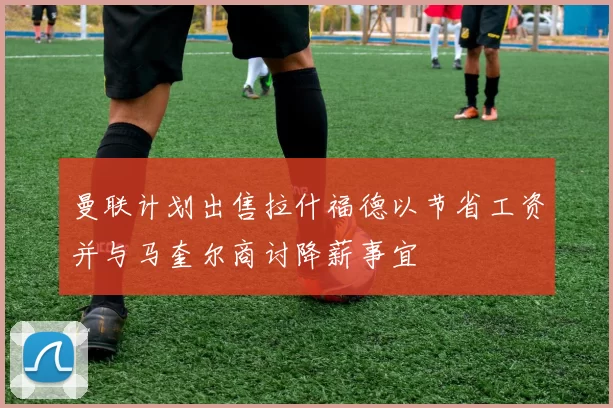 曼联计划出售拉什福德以节省工资并与马奎尔商讨降薪事宜