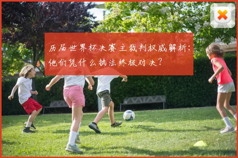 历届世界杯决赛主裁判权威解析：他们凭什么执法终极对决？
