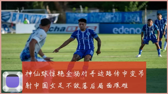 神仙球惊艳全场对手边路传中变吊射中国女足不敌落后局面艰难