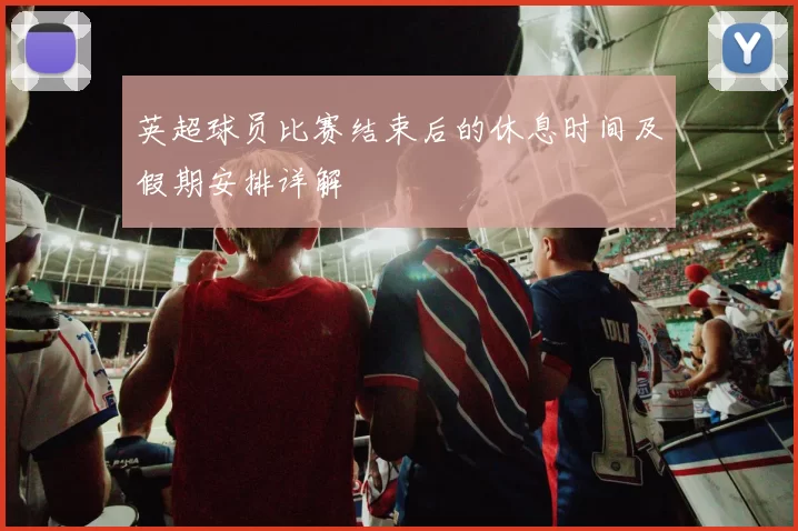 英超球员比赛结束后的休息时间及假期安排详解