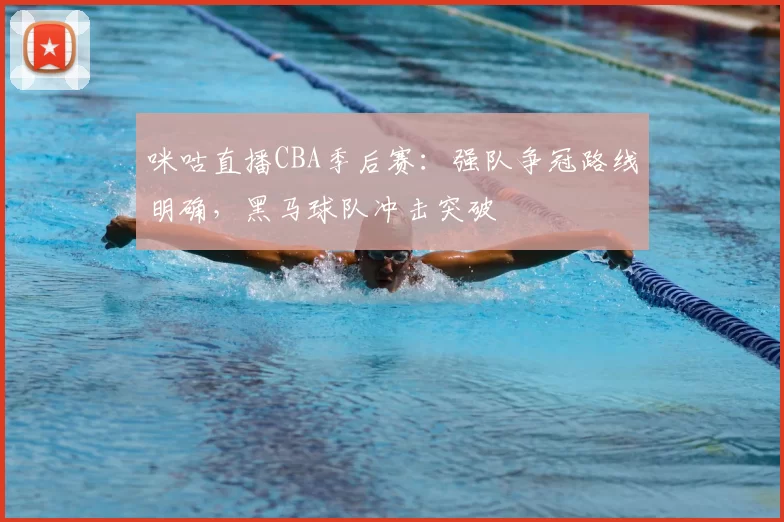咪咕直播CBA季后赛：强队争冠路线明确，黑马球队冲击突破