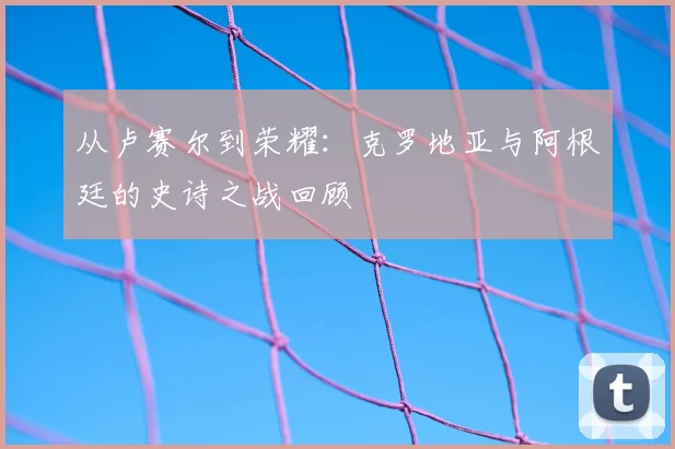 从卢赛尔到荣耀:克罗地亚与阿根廷的史诗之战回顾