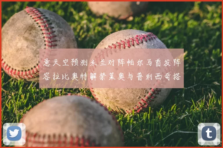 意天空预测米兰对阵帕尔马首发阵容拉比奥特解禁莱奥与普利西奇搭档出战