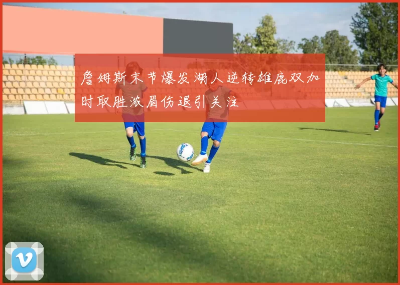 詹姆斯末节爆发湖人逆转雄鹿双加时取胜浓眉伤退引关注