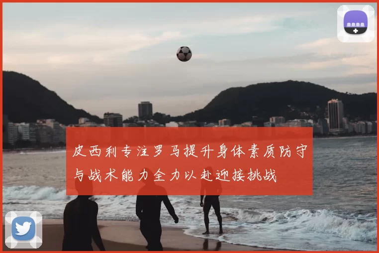 皮西利专注罗马提升身体素质防守与战术能力全力以赴迎接挑战