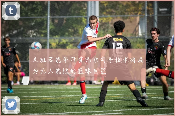 文班若能学习贾巴尔勾手技术将成为无人能挡的篮球巨星