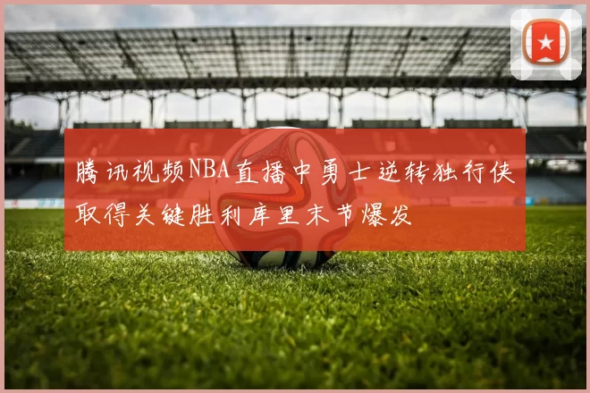 腾讯视频NBA直播中勇士逆转独行侠取得关键胜利库里末节爆发