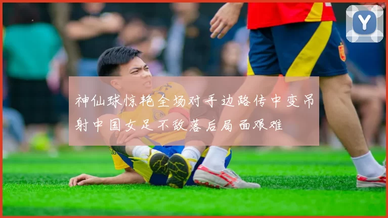 神仙球惊艳全场对手边路传中变吊射中国女足不敌落后局面艰难
